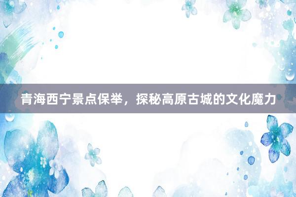 青海西宁景点保举，探秘高原古城的文化魔力