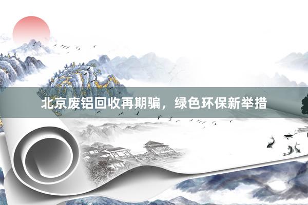 北京废铝回收再期骗，绿色环保新举措