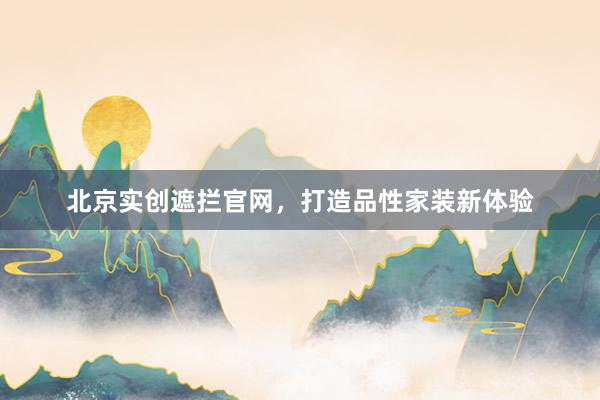 北京实创遮拦官网，打造品性家装新体验